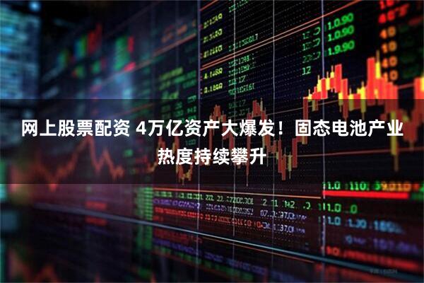 网上股票配资 4万亿资产大爆发！固态电池产业热度持续攀升