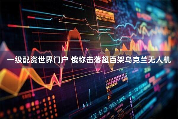 一级配资世界门户 俄称击落超百架乌克兰无人机