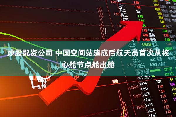 炒股配资公司 中国空间站建成后航天员首次从核心舱节点舱出舱