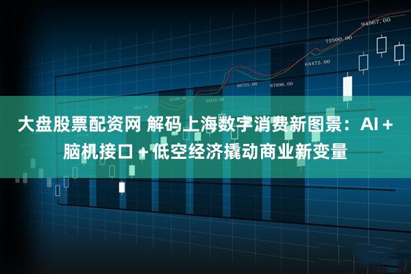 大盘股票配资网 解码上海数字消费新图景：AI＋脑机接口＋低空经济撬动商业新变量
