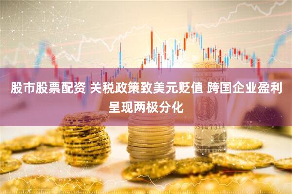 股市股票配资 关税政策致美元贬值 跨国企业盈利呈现两极分化