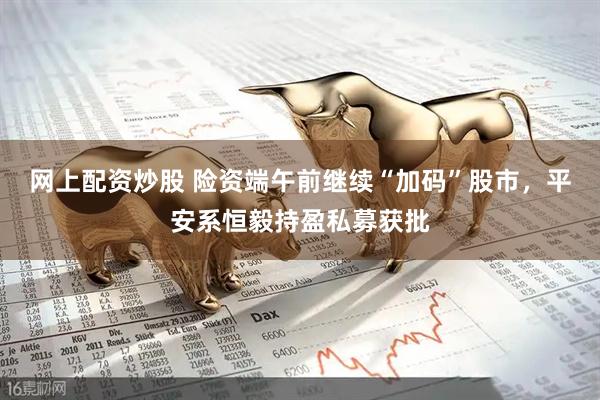 网上配资炒股 险资端午前继续“加码”股市，平安系恒毅持盈私募获批