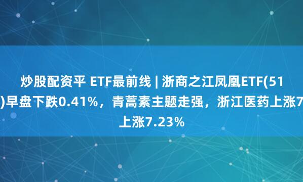 炒股配资平 ETF最前线 | 浙商之江凤凰ETF(512190)早盘下跌0.41%，青蒿素主题走强，浙江医药上涨7.23%