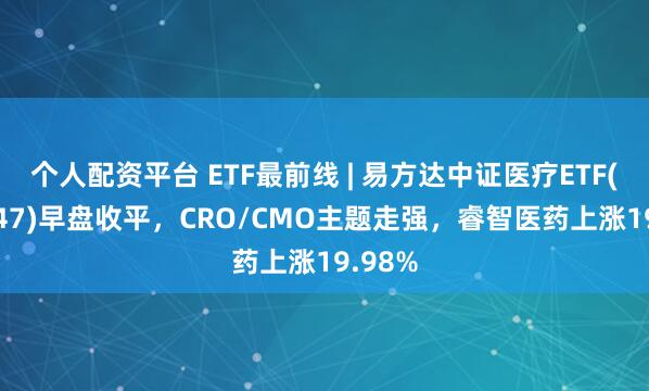 个人配资平台 ETF最前线 | 易方达中证医疗ETF(159847)早盘收平，CRO/CMO主题走强，睿智医药上涨19.98%