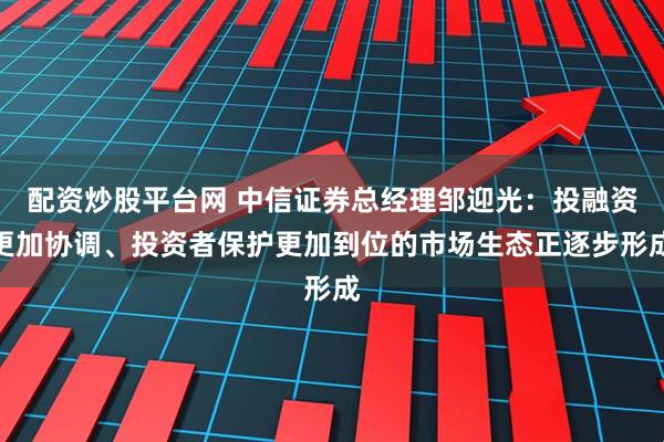 配资炒股平台网 中信证券总经理邹迎光：投融资更加协调、投资者保护更加到位的市场生态正逐步形成
