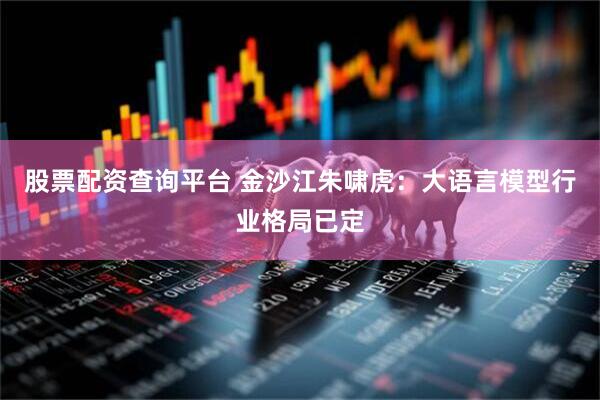 股票配资查询平台 金沙江朱啸虎：大语言模型行业格局已定