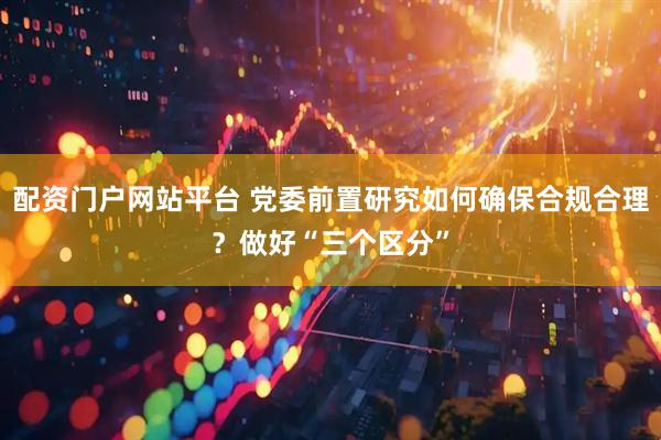 配资门户网站平台 党委前置研究如何确保合规合理？做好“三个区分”