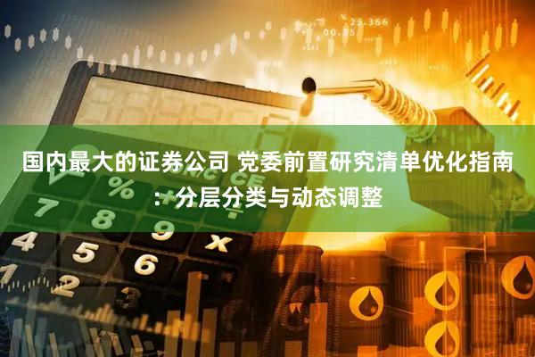 国内最大的证券公司 党委前置研究清单优化指南：分层分类与动态调整