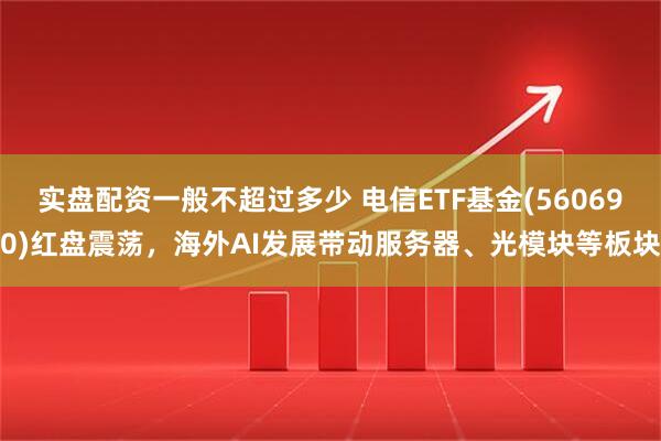 实盘配资一般不超过多少 电信ETF基金(560690)红盘震荡，海外AI发展带动服务器、光模块等板块