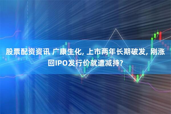 股票配资资讯 广康生化, 上市两年长期破发, 刚涨回IPO发行价就遭减持?