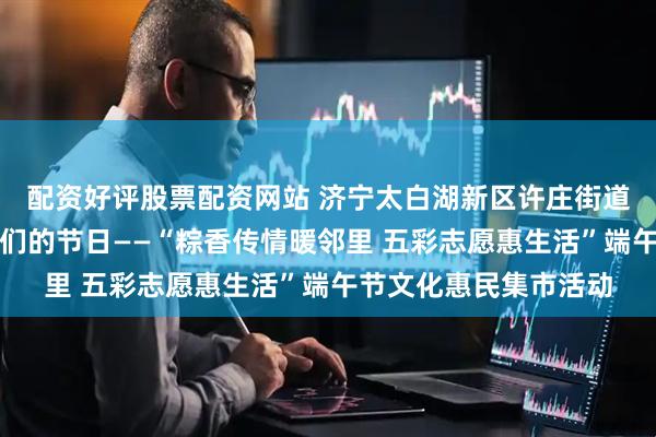 配资好评股票配资网站 济宁太白湖新区许庄街道恒大名都社区开展我们的节日——“粽香传情暖邻里 五彩志愿惠生活”端午节文化惠民集市活动