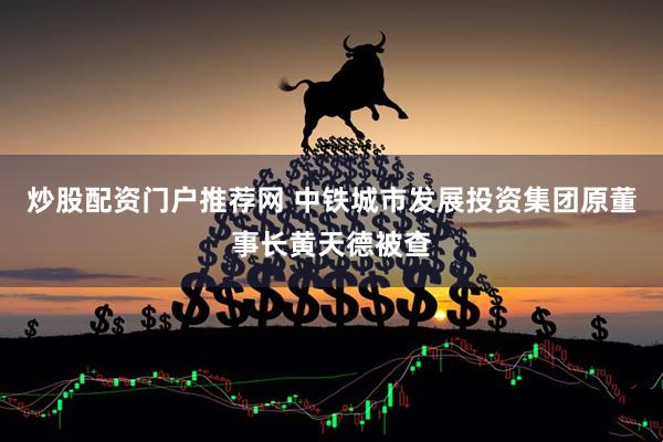 炒股配资门户推荐网 中铁城市发展投资集团原董事长黄天德被查