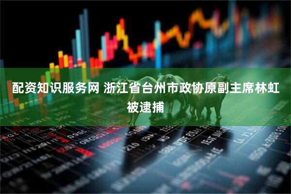 配资知识服务网 浙江省台州市政协原副主席林虹被逮捕