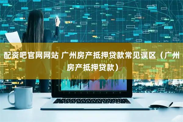 配资吧官网网站 广州房产抵押贷款常见误区(广州 房产抵押贷款)