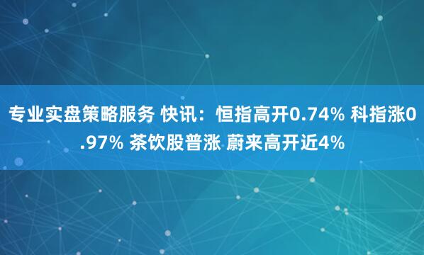 专业实盘策略服务 快讯：恒指高开0.74% 科指涨0.97% 茶饮股普涨 蔚来高开近4%
