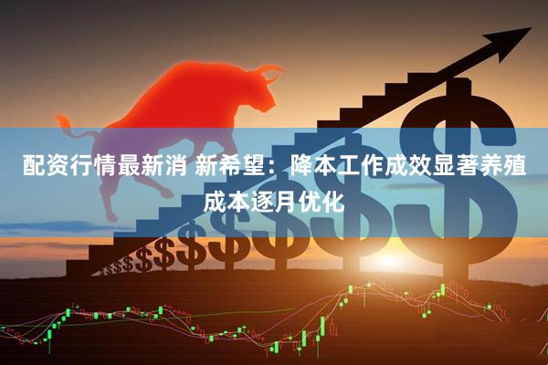 配资行情最新消 新希望：降本工作成效显著养殖成本逐月优化