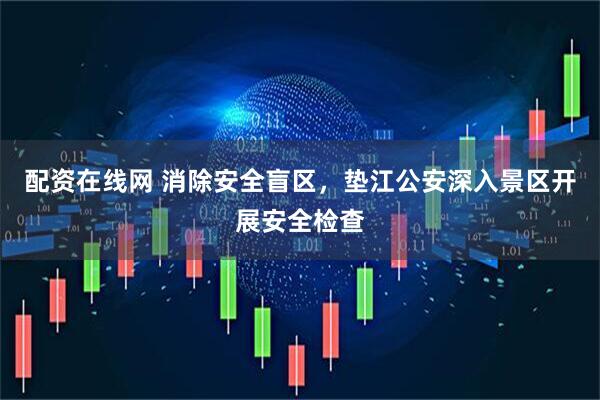 配资在线网 消除安全盲区，垫江公安深入景区开展安全检查