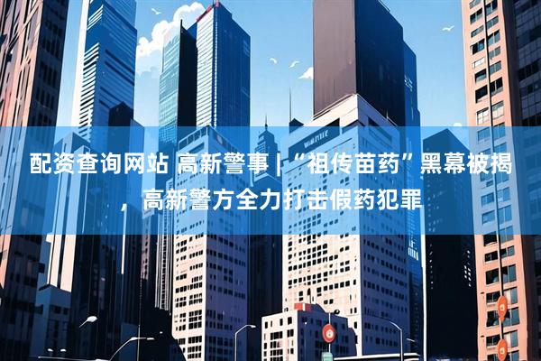 配资查询网站 高新警事 | “祖传苗药”黑幕被揭，高新警方全力打击假药犯罪