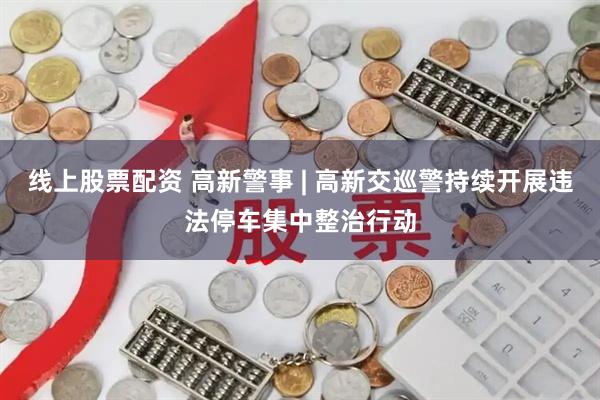 线上股票配资 高新警事 | 高新交巡警持续开展违法停车集中整治行动
