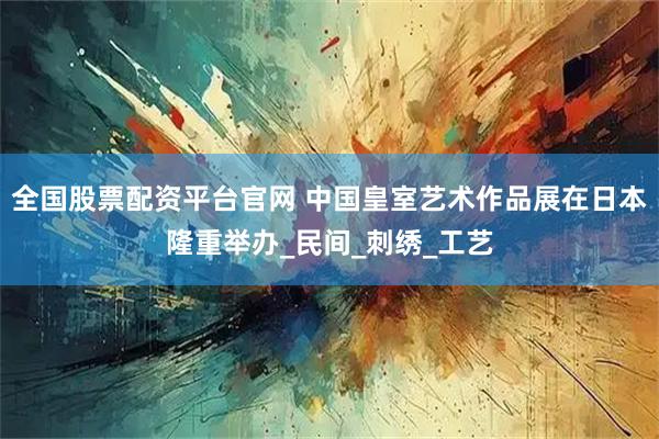 全国股票配资平台官网 中国皇室艺术作品展在日本隆重举办_民间_刺绣_工艺