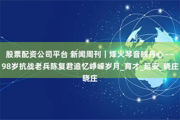 股票配资公司平台 新闻周刊｜烽火琴音映丹心——98岁抗战老兵陈复君追忆峥嵘岁月_育才_延安_晓庄