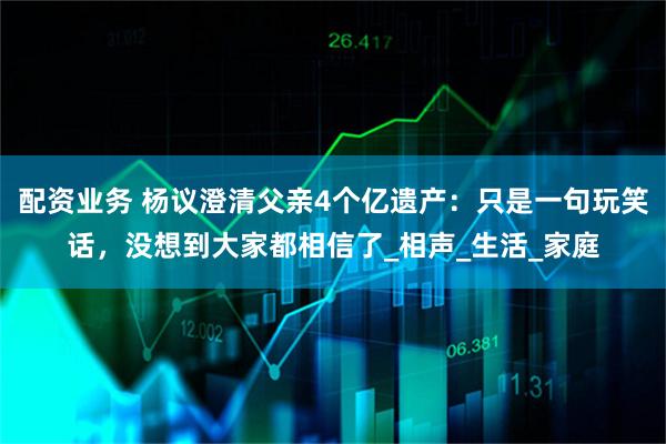 配资业务 杨议澄清父亲4个亿遗产：只是一句玩笑话，没想到大家都相信了_相声_生活_家庭