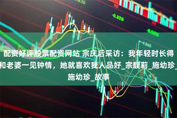 配资好评股票配资网站 宗庆后采访：我年轻时长得帅，和老婆一见钟情，她就喜欢我人品好_宗馥莉_施幼珍_故事