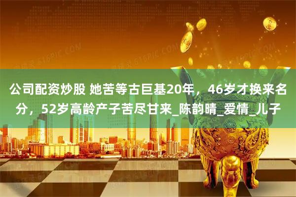 公司配资炒股 她苦等古巨基20年，46岁才换来名分，52岁高龄产子苦尽甘来_陈韵晴_爱情_儿子