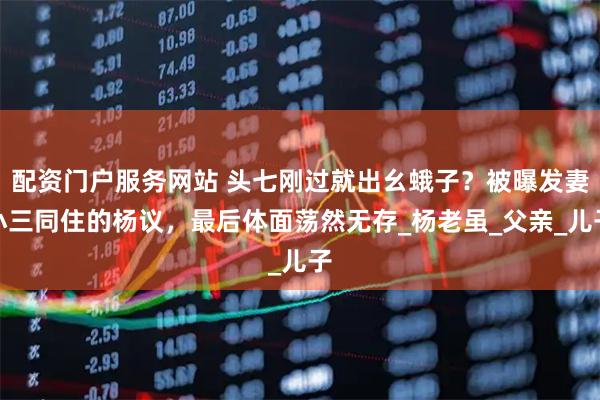 配资门户服务网站 头七刚过就出幺蛾子？被曝发妻小三同住的杨议，最后体面荡然无存_杨老虽_父亲_儿子