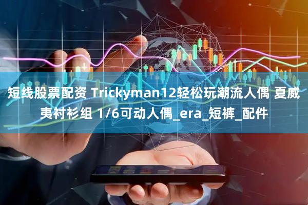 短线股票配资 Trickyman12轻松玩潮流人偶 夏威夷衬衫组 1/6可动人偶_era_短裤_配件