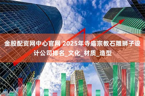金股配资网中心官网 2025年寺庙宗教石雕狮子设计公司排名_文化_材质_造型
