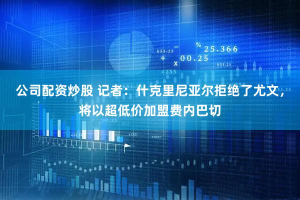 公司配资炒股 记者：什克里尼亚尔拒绝了尤文，将以超低价加盟费内巴切