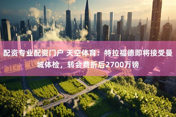 配资专业配资门户 天空体育：特拉福德即将接受曼城体检，转会费折后2700万镑