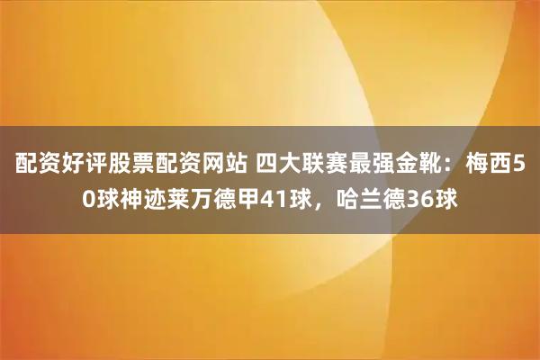 配资好评股票配资网站 四大联赛最强金靴：梅西50球神迹莱万德甲41球，哈兰德36球