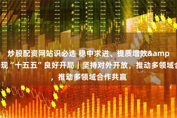 炒股配资网站识必选 稳中求进、提质增效 实现“十五五”良好开局｜坚持对外开放，推动多领域合作共赢