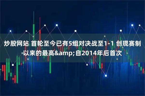 炒股网站 首轮至今已有5组对决战至1-1 创现赛制以来的最高&自2014年后首次