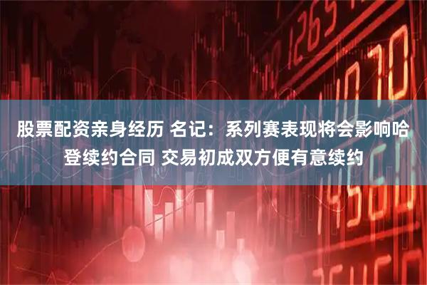 股票配资亲身经历 名记：系列赛表现将会影响哈登续约合同 交易初成双方便有意续约