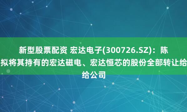 新型股票配资 宏达电子(300726.SZ)：陈思铭拟将其持有的宏达磁电、宏达恒芯的股份全部转让给公司
