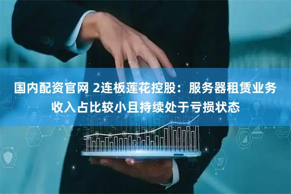 国内配资官网 2连板莲花控股：服务器租赁业务收入占比较小且持续处于亏损状态