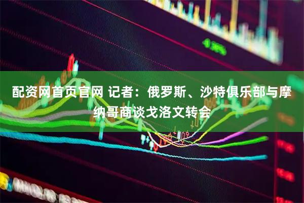 配资网首页官网 记者：俄罗斯、沙特俱乐部与摩纳哥商谈戈洛文转会