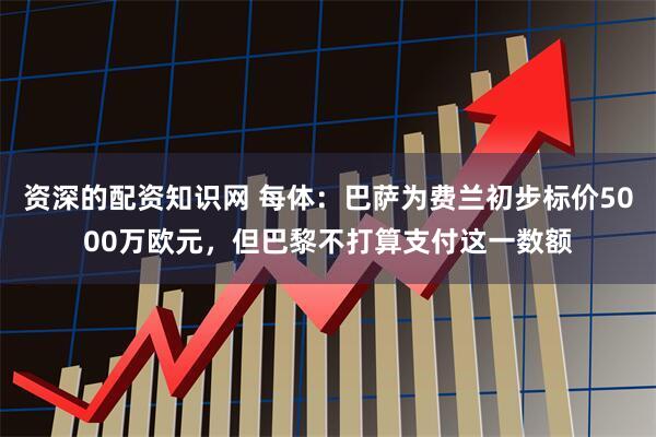 资深的配资知识网 每体：巴萨为费兰初步标价5000万欧元，但巴黎不打算支付这一数额