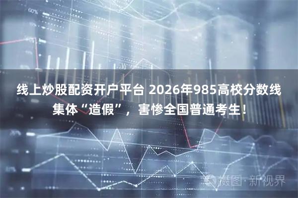 线上炒股配资开户平台 2026年985高校分数线集体“造假”，害惨全国普通考生！