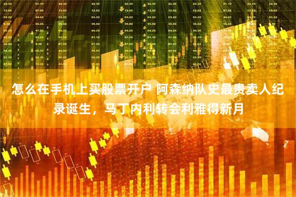 怎么在手机上买股票开户 阿森纳队史最贵卖人纪录诞生，马丁内利转会利雅得新月